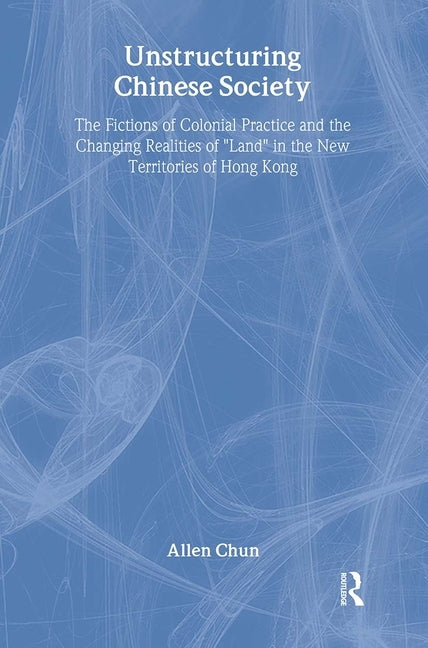 Unstructuring Chinese Society: The Fictions of Colonial Practice and the Changing Realities of Land in the New Territories of Hong Kong by Chun, Allen