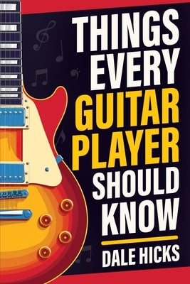 Things Every Guitar Player Should Know: Fretboard Basics, Strumming Styles, Iconic Gear, Powerful Chords, Legendary Guitarists, and So Much More! by Hicks, Dale