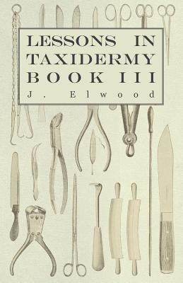 Lessons in Taxidermy - A Comprehensive Treatise on Collecting and Preserving all Subjects of Natural History - Book III. by Elwood, J.