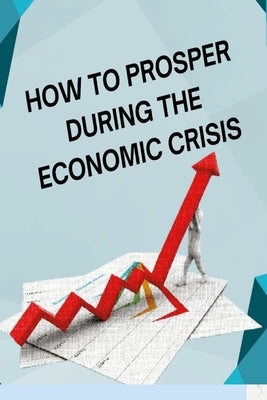 How to Posper During the Economic Crisis: Turning Challenges into Opportunities: Your Guide to Thriving in Tough Times by Bice, Tom