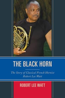 The Black Horn: The Story of Classical French Hornist Robert Lee Watt by Watt, Robert Lee
