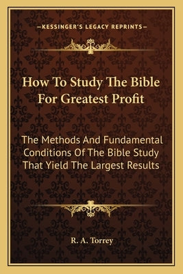 How To Study The Bible For Greatest Profit: The Methods And Fundamental Conditions Of The Bible Study That Yield The Largest Results by Torrey, R. a.