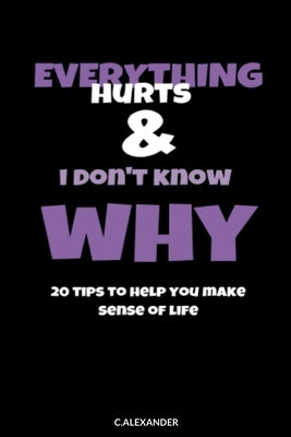 Everything Hurts & I Don't Know Why: 20 Tips To Help You Make Sense Of Life by Alexander, C.