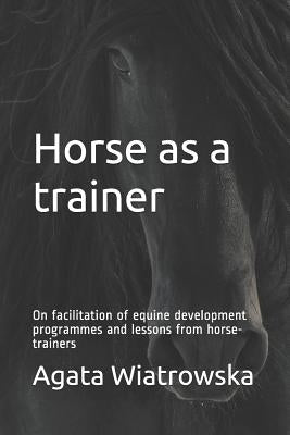 Horse as a Trainer: On Facilitation of Equine Development Programmes and Lessons from Horse-Trainers by Wiatrowska, Agata