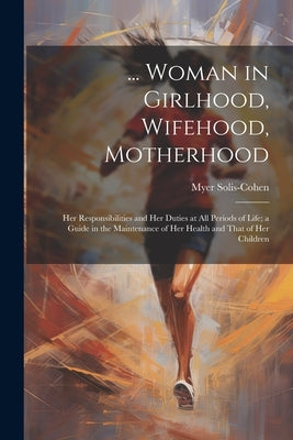 ... Woman in Girlhood, Wifehood, Motherhood; Her Responsibilities and Her Duties at All Periods of Life; a Guide in the Maintenance of Her Health and by Solis-Cohen, Myer