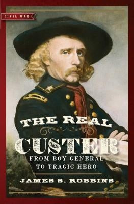 The Real Custer: From Boy General to Tragic Hero by Robbins, James S.