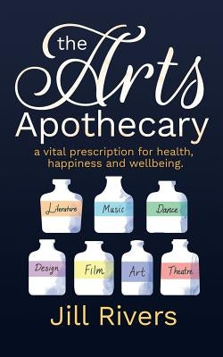 The Arts Apothecary: A vital prescription for health, happiness and wellbeing by Rivers, Jill