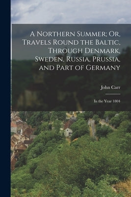 A Northern Summer; Or, Travels Round the Baltic, Through Denmark, Sweden, Russia, Prussia, and Part of Germany: In the Year 1804 by Carr, John