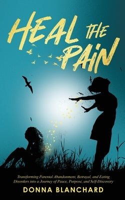 Heal The Pain - Transforming parental abandonment, betrayals, and an eating disorder into peace, purpose and self-discovery by Blanchard, Donna