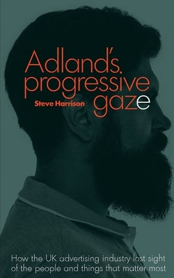 Adland's Progressive Gaze: How UK Advertising Lost Sight of the People and Things That Matter Most by Harrison, Steve