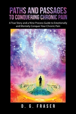 Paths and Passages to Conquering Chronic Pain: A True Story and a Nine Process Guide to Emotionally and Mentally Conquer Your Chronic Pain by Fraser, D. G.