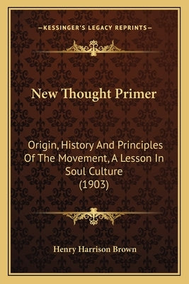 New Thought Primer: Origin, History And Principles Of The Movement, A Lesson In Soul Culture (1903) by Brown, Henry Harrison