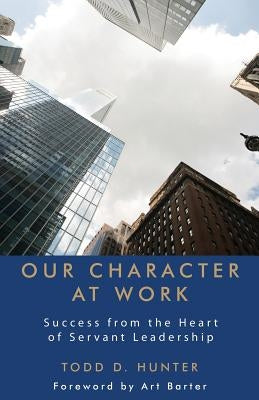 Our Character at Work: Success from the Heart of Servant Leadership by Hunter, Todd D.