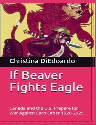 If Beaver Fights Eagle: Canada and the U.S. Prepare for War Against Each Other 1920-2025 by Diedoardo, Christina Ann-Marie