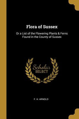Flora of Sussex: Or a List of the Flowering Plants & Ferns Found in the County of Sussex by Arnold, F. H.
