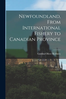 Newfoundland, From International Fishery to Canadian Province by Rothney, Gordon Oliver 1912-