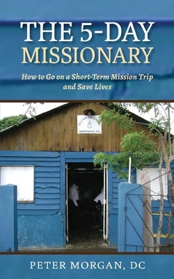 The 5-Day Missionary: How to Go on a Short-Term Mission Trip and Save Lives by Morgan, Peter