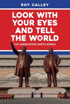 Look with Your Eyes and Tell the World: The Unreported North Korea by Calley, Roy