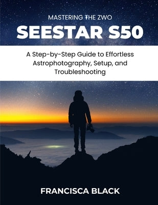 Mastering the Zwo Seestar S50: A Step-by-Step Guide to Effortless Astrophotography, Setup, and Troubleshooting by Black, Francisca