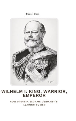 Wilhelm I: King, Warrior, Emperor: How Prussia Became Germany's Leading Power by Zorn, Daniel