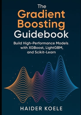 The Gradient Boosting Guidebook: Build High-Performance Models with XGBoost, LightGBM, and Scikit-Learn by Koele, Haider