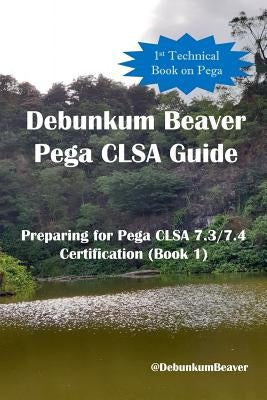 Debunkum Beaver Pega CLSA Guide - Preparing for Pega CLSA 7.3/7.4 Certification (Book 1) by Beaver, Debunkum