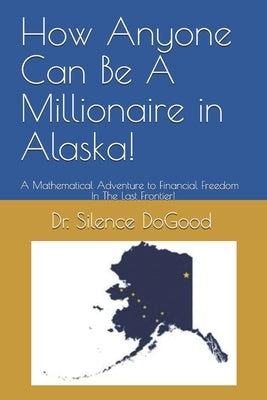 How Anyone Can Be A Millionaire in Alaska!: A Mathematical Adventure to Financial Freedom In The Last Frontier! by Dogood, Silence