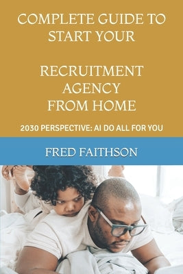 Complete Guide to Start Your Recruitment Agency from Home: 2030 Perspective: AI Do All for You by Faithson, Fred