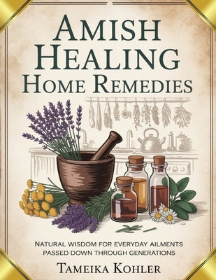 Amish Healing Home Remedies: Natural Wisdom for Everyday Ailments Passed Down Through Generations by Kohler, Tameika