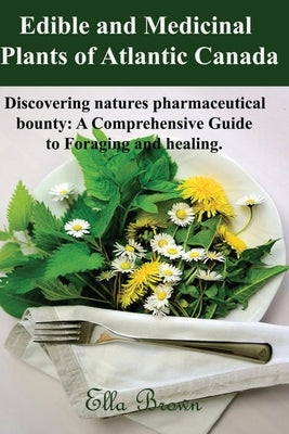 Edible and Medicinal Plants of Atlantic Canada: Discovering Natures Pharmaceutical Bounty: A comprehensive Guide to Foraging and healing by Brown, Ella