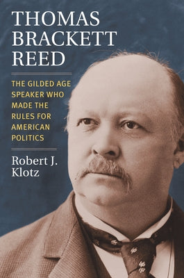 Thomas Brackett Reed: The Gilded Age Speaker Who Made the Rules for American Politics by Klotz, Robert