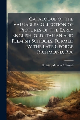 Catalogue of the Valuable Collection of Pictures of the Early English, old Italian and Flemish Schools, Formed by the Late George Richmond, R.A.: Also by Christie, Manson &. Woods
