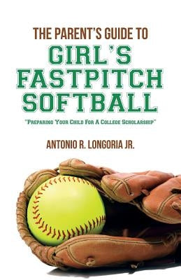 The Parent's Guide to Girl's Fastpitch Softball: Preparing Your Child For A College Scholarship by Longoria Jr, Antonio R.