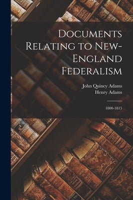 Documents Relating to New-England Federalism: 1800-1815 by Adams, John Quincy, Former Ow