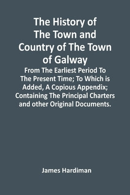 The History Of The Town And Country Of The Town Of Galway: From The Earliest Period To The Present Time; To Which Is Added, A Copious Appendix; Contai by Hardiman, James