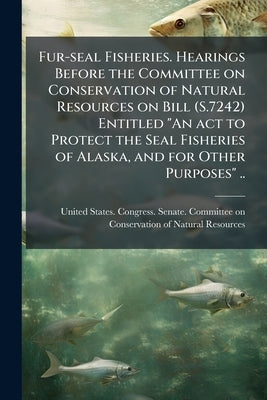 Fur-seal Fisheries. Hearings Before the Committee on Conservation of Natural Resources on Bill (S.7242) Entitled "An act to Protect the Seal Fisheries by United States Congress Senate Committ