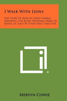 I Walk With Lions: The Story Of Africa's Great Animal Preserves, The Royal National Parks Of Kenya, As Told By Their First Director by Cowie, Mervyn