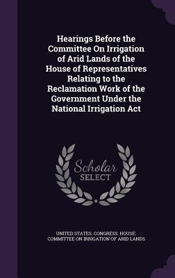 Hearings Before the Committee On Irrigation of Arid Lands of the House of Representatives Relating to the Reclamation Work of the Government Under the by United States Congress House Committe