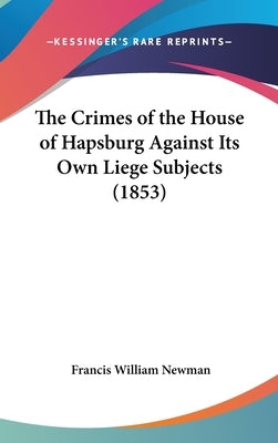 The Crimes of the House of Hapsburg Against Its Own Liege Subjects (1853) by Newman, Francis William