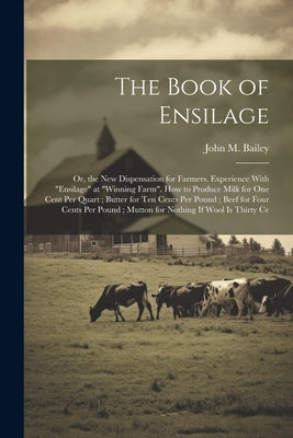 The Book of Ensilage: Or, the New Dispensation for Farmers. Experience With "Ensilage" at "Winning Farm". How to Produce Milk for One Cent P by Bailey, John M.