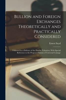 Bullion and Foreign Exchanges Theoretically and Practically Considered; Followed by a Defence of the Double Valuation, With Special Reference to the P by Seyd, Ernest
