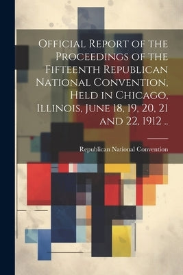 Official Report of the Proceedings of the Fifteenth Republican National Convention, Held in Chicago, Illinois, June 18, 19, 20, 21 and 22, 1912 .. by Republican National Convention (15th