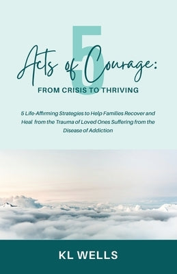 5 Acts of Courage: 5 Life-Affirming Strategies to Help Families Recover and Heal from the Trauma of Loved Ones Suffering from the Disease of Addiction by Wells, K. L.