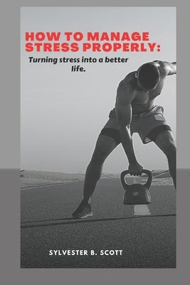How to Manage Stress Properly: Turning stress into a better life by B. Scott, Sylvester
