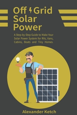Off Grid Solar Power: A Step-by-Step Guide to Make Your Solar Power System for RVs, Vans, Cabins, Boats and Tiny Homes. by Ketch, Alexander
