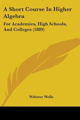 A Short Course In Higher Algebra: For Academies, High Schools, And Colleges (1889) by Wells, Webster