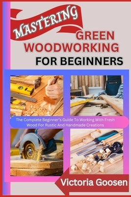 Mastering Green Woodworking for Beginners: The Complete Beginner's Guide To Working With Fresh Wood For Rustic And Handmade Creations by Goosen, Victoria