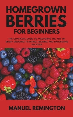Homegrown Berries for Beginners: The Complete Guide to Mastering the Art of Berry Growing: Planting, Pruning, and Harvesting Success by Remington, Manuel