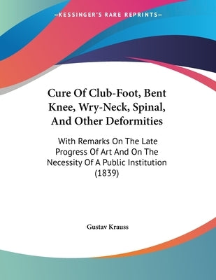 Cure Of Club-Foot, Bent Knee, Wry-Neck, Spinal, And Other Deformities: With Remarks On The Late Progress Of Art And On The Necessity Of A Public Insti by Krauss, Gustav
