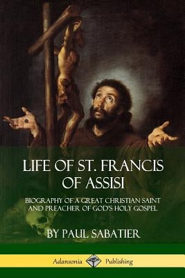 Life of St. Francis of Assisi: Biography of a Great Christian Saint and Preacher of God's Holy Gospel by Sabatier, Paul